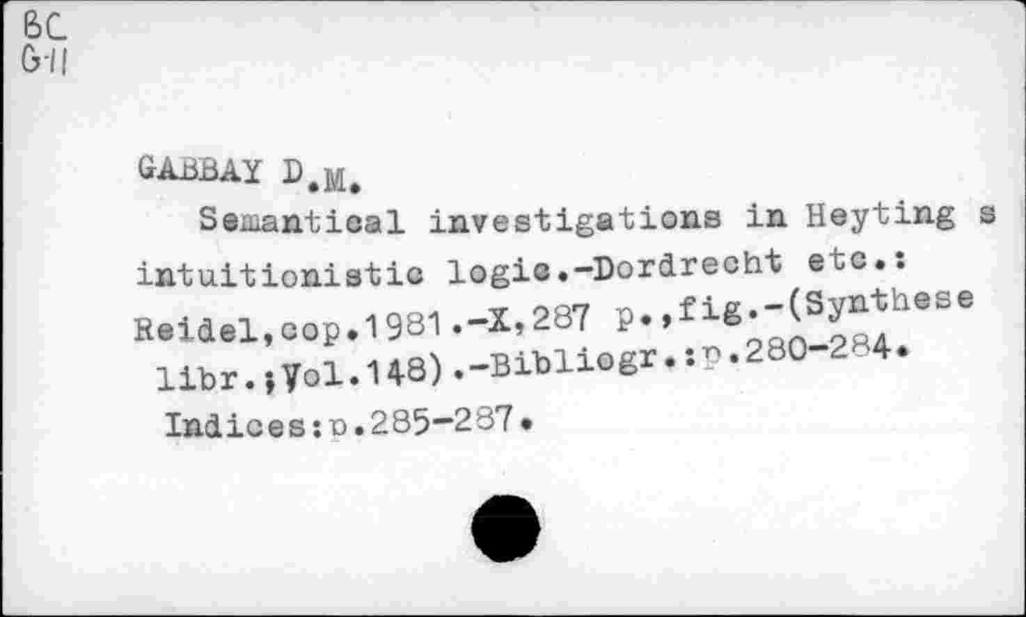 ﻿BC
G-Il
gabbay d.m.
Semantical investigations in Heyting s intu.it ionistic logic.-Dordrecht etc.: Reidel,eop.1981 .-1,287 r. > f 1K-'J37
llbr.,yol.148).-Bibliogr.:P.280-284.
Indices:n.285“287•